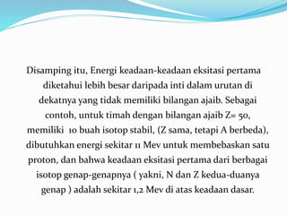 Disamping itu, Energi keadaan-keadaan eksitasi pertama
diketahui lebih besar daripada inti dalam urutan di
dekatnya yang tidak memiliki bilangan ajaib. Sebagai
contoh, untuk timah dengan bilangan ajaib Z= 50,
memiliki 10 buah isotop stabil, (Z sama, tetapi A berbeda),
dibutuhkan energi sekitar 11 Mev untuk membebaskan satu
proton, dan bahwa keadaan eksitasi pertama dari berbagai
isotop genap-genapnya ( yakni, N dan Z kedua-duanya
genap ) adalah sekitar 1,2 Mev di atas keadaan dasar.
 