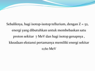 Sebaliknya, bagi isotop-isotop tellurium, dengan Z = 52,
energi yang dibutuhkan untuk membebaskan satu
proton sekitar 7 MeV dan bagi isotop genapnya ,
kkeadaan ekstansi pertamanya memiliki energi sekitar
0,60 MeV
 