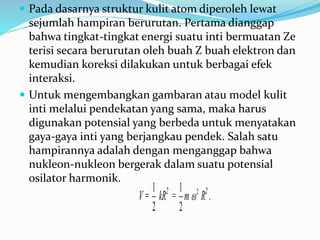  Pada dasarnya struktur kulit atom diperoleh lewat
sejumlah hampiran berurutan. Pertama dianggap
bahwa tingkat-tingkat energi suatu inti bermuatan Ze
terisi secara berurutan oleh buah Z buah elektron dan
kemudian koreksi dilakukan untuk berbagai efek
interaksi.
 Untuk mengembangkan gambaran atau model kulit
inti melalui pendekatan yang sama, maka harus
digunakan potensial yang berbeda untuk menyatakan
gaya-gaya inti yang berjangkau pendek. Salah satu
hampirannya adalah dengan menganggap bahwa
nukleon-nukleon bergerak dalam suatu potensial
osilator harmonik.
V=
2
1
kR2
=
2
1
m 2
 R2
.
 