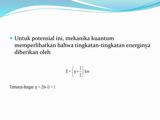  Untuk potensial ini, mekanika kuantum
memperlihatkan bahwa tingkatan-tingkatan energinya
diberikan oleh
E = 






2
3
 h
Tentunya dengan  = 2(n-1) + l.
 