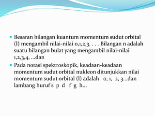  Besaran bilangan kuantum momentum sudut orbital
(l) mengambil nilai-nilai 0,1,2,3, . . . Bilangan n adalah
suatu bilangan bulat yang mengambil nilai-nilai
1,2,3,4, ...dan
 Pada notasi spektroskopik, keadaan-keadaan
momentum sudut orbital nukleon ditunjukkan nilai
momentum sudut orbital (l) adalah 0, 1, 2, 3...dan
lambang huruf s p d f g h...
 
