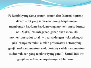 Pada orbit yang sama proton-proton dan (netron-netron)
dalam orbit yang sama cenderung berpasangan
membentuk keadaan-keadaan yang momentum sudutnya
nol. Maka, inti-inti genap-genap akan memiliki
momentum sudut total J = j, sama dengan nol, sedangkan
jika intinya memiliki jumlah proton atau netron yang
ganjil, maka momentum sudut totalnya adalah momentum
sudut nukleon yang terakhir (yang ganjil). Untuk inti-inti
ganjil maka keadaannya ternyata lebih rumit.
 