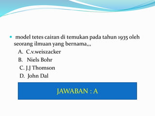  model tetes cairan di temukan pada tahun 1935 oleh
seorang ilmuan yang bernama,,,
A. C.v.weiszacker
B. Niels Bohr
C. J.J Thomson
D. John Dal
JAWABAN : A
 
