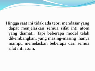 Hingga saat ini tidak ada teori mendasar yang
dapat menjelaskan semua sifat inti atom
yang diamati. Tapi beberapa model telah
dikembangkan, yang masing-masing hanya
mampu menjelaskan beberapa dari semua
sifat inti atom.
 
