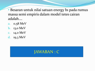 • Besaran untuk nilai satuan energy b1 pada rumus
massa semi empiris dalam model tetes cairan
adalah….
a. 0,58 MeV
b. 13,0 MeV
c. 14,0 MeV
d. 19,3 MeV
JAWABAN : C
 