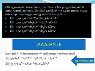  Dengan model tetes cairan, tentukan isobar yang paling stabil
untuk A ganjil tertentu. Untuk A ganjil, b5 = 0 dalam rumus massa
semi empiris sehingga energy ikatnya menjadi.....
a. EI= b1A+b2A-2/3+b3Z2A-1/3+b4(A-2Z)2A-1
b. EI= b1A+b2A2/3+b3Z2A-1/3+b4(A-2Z)2A-1
c. EI= b1A+b2A2/3+b3Z2A1/3+b4(A-2Z)2A-1
d. EI= b1A+b2A2/3+b3Z2A1/3+b4(A-2Z)2A1
JAWABAN : B
penyelesaian
 