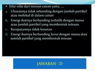  Sifat-sifat dari tetesan cairan yaitu, ….
a. Ukurannya tidak sebanding dengan jumlah partikel
atau molekul di dalam cairan
b. Energi ikatnya berbanding terbalik dengan massa
atau jumlah partikel yang membentuk tetesan.
c. Kerapatannya tidak konstan
d. Energi ikatnya berbanding lurus dengan massa atau
jumlah partikel yang membentuk tetesan
JAWABAN : D
 