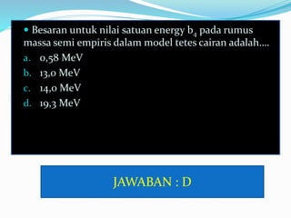  Besaran untuk nilai satuan energy b4 pada rumus
massa semi empiris dalam model tetes cairan adalah….
a. 0,58 MeV
b. 13,0 MeV
c. 14,0 MeV
d. 19,3 MeV
JAWABAN : D
 