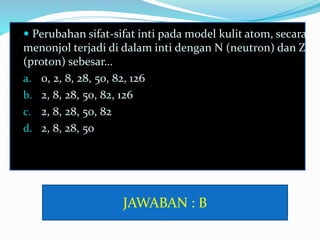  Perubahan sifat-sifat inti pada model kulit atom, secara
menonjol terjadi di dalam inti dengan N (neutron) dan Z
(proton) sebesar…
a. 0, 2, 8, 28, 50, 82, 126
b. 2, 8, 28, 50, 82, 126
c. 2, 8, 28, 50, 82
d. 2, 8, 28, 50
JAWABAN : B
 