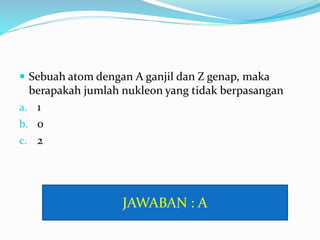  Sebuah atom dengan A ganjil dan Z genap, maka
berapakah jumlah nukleon yang tidak berpasangan
a. 1
b. 0
c. 2
JAWABAN : A
 
