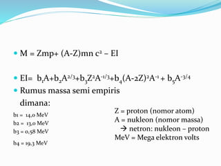  M = Zmp+ (A-Z)mn c2 – EI
 EI= b1A+b2A2/3+b3Z2A-1/3+b4(A-2Z)2A-1 + b5A-3/4
 Rumus massa semi empiris
dimana:
b1 = 14,0 MeV
b2 = 13,0 MeV
b3 = 0,58 MeV
b4 = 19,3 MeV
Z = proton (nomor atom)
A = nukleon (nomor massa)
 netron: nukleon – proton
MeV = Mega elektron volts
 