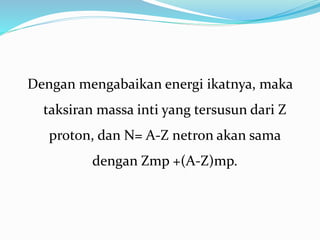 Dengan mengabaikan energi ikatnya, maka
taksiran massa inti yang tersusun dari Z
proton, dan N= A-Z netron akan sama
dengan Zmp +(A-Z)mp.
 