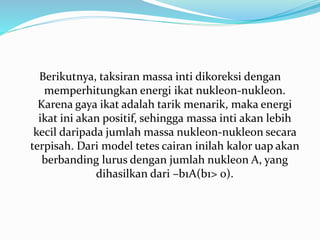 Berikutnya, taksiran massa inti dikoreksi dengan
memperhitungkan energi ikat nukleon-nukleon.
Karena gaya ikat adalah tarik menarik, maka energi
ikat ini akan positif, sehingga massa inti akan lebih
kecil daripada jumlah massa nukleon-nukleon secara
terpisah. Dari model tetes cairan inilah kalor uap akan
berbanding lurus dengan jumlah nukleon A, yang
dihasilkan dari –b1A(b1> 0).
 