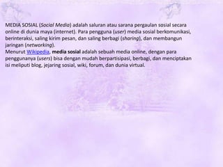 MEDIA SOSIAL (Social Media) adalah saluran atau sarana pergaulan sosial secara
online di dunia maya (internet). Para pengguna (user) media sosial berkomunikasi,
berinteraksi, saling kirim pesan, dan saling berbagi (sharing), dan membangun
jaringan (networking).
Menurut Wikipedia, media sosial adalah sebuah media online, dengan para
penggunanya (users) bisa dengan mudah berpartisipasi, berbagi, dan menciptakan
isi meliputi blog, jejaring sosial, wiki, forum, dan dunia virtual.
 
