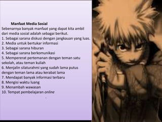 Manfaat Media Sosial
Sebenarnya banyak manfaat yang dapat kita ambil
dari media sosial adalah sebagai berikut.
1. Sebagai sarana diskusi dengan jangkauan yang luas.
2. Media untuk bertukar informasi
3. Sebagai sarana hiburan
4. Sebagai sarana berkomunikasi
5. Mempererat pertemanan dengan teman satu
sekolah, atau teman kuliah
6. Menjalin silaturahmi yang sudah lama putus
dengan teman lama atau kerabat lama
7. Mendapat banyak informasi terbaru
8. Mengisi waktu luang
9. Menambah wawasan
10. Tempat pembelajaran online
.
 