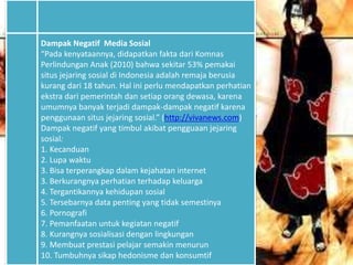 Dampak Negatif Media Sosial
“Pada kenyataannya, didapatkan fakta dari Komnas
Perlindungan Anak (2010) bahwa sekitar 53% pemakai
situs jejaring sosial di Indonesia adalah remaja berusia
kurang dari 18 tahun. Hal ini perlu mendapatkan perhatian
ekstra dari pemerintah dan setiap orang dewasa, karena
umumnya banyak terjadi dampak-dampak negatif karena
penggunaan situs jejaring sosial.” (http://vivanews.com)
Dampak negatif yang timbul akibat pengguaan jejaring
sosial:
1. Kecanduan
2. Lupa waktu
3. Bisa terperangkap dalam kejahatan internet
3. Berkurangnya perhatian terhadap keluarga
4. Tergantikannya kehidupan sosial
5. Tersebarnya data penting yang tidak semestinya
6. Pornografi
7. Pemanfaatan untuk kegiatan negatif
8. Kurangnya sosialisasi dengan lingkungan
9. Membuat prestasi pelajar semakin menurun
10. Tumbuhnya sikap hedonisme dan konsumtif
 
