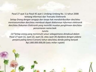 Pasal 27 ayat 3 jo Pasal 45 ayat 1 Undang-Undang No. 11 tahun 2008
tentang Informasi dan Transaksi Elektronik
Setiap Orang dengan sengaja dan tanpa hak mendistribusikan dan/atau
mentransmisikan dan/atau membuat dapat diaksesnya Informasi elektronik
dan/atau Dokumen Elektronik yang memiliki muatan penghinaan dan/atau
pencemaran nama baik
Juncto
(1)“Setiap orang yang memenuhi unsur sebagaimana dimaksud dalam
Pasal 27 ayat (1), ayat (2), ayat (3), atau ayat (4) dipidana dengan pidana
penjara paling lama 6 (enam) tahun dan/atau denda paling banyak
Rp1.000.000.000,00 (satu miliar rupiah)
 