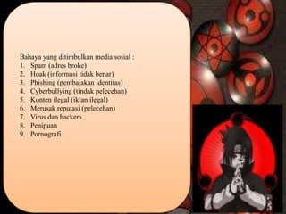 Bahaya yang ditimbulkan media sosial :
1. Spam (adres broke)
2. Hoak (informasi tidak benar)
3. Phishing (pembajakan identitas)
4. Cyberbullying (tindak pelecehan)
5. Konten ilegal (iklan ilegal)
6. Merusak reputasi (pelecehan)
7. Virus dan hackers
8. Penipuan
9. Pornografi
 