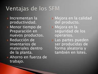  Incrementan la
productividad.
 Menor tiempo de
Preparación en
nuevos productos.
 Reducción de
inventarios de
materiales dentro
de la planta.
 Ahorro en fuerza de
trabajo.
 Mejora en la calidad
del producto.
 Mejora en la
seguridad de los
operarios.
 Las partes pueden
ser producidas de
forma aleatoria y
también en lotes.
 