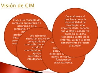 CIM es un concepto de
completa optimización e
integración de la
compañía, no existen
patrones
predeterminados para
llevar la integración de
personas, funciones, inf
ormación y necesidades
de un negocio en
específico.
Los ejecutivos
necesitan una visión
compartida de su
compañía que muestre
a todos los
contribuidores su valor
agregado
interrelaciones e
interdependencias.
Los ejecutivos deben
promover el
entendimiento de
porqué el trabajo
integrado es mejor que
partes en especifico
funcionando
separadamente.
Generalmente el
problema no es la
disponibilidad de
tecnología, sino
implementarla, conocer
sus ventajas, conocer la
potencia de dicha
tecnología dentro de la
empresa, ya que la gente
generalmente se resiste
al cambio.
 