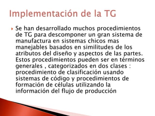  Se han desarrollado muchos procedimientos
de TG para descomponer un gran sistema de
manufactura en sistemas chicos mas
manejables basados en similitudes de los
atributos del diseño y aspectos de las partes.
Estos procedimientos pueden ser en términos
generales , categorizados en dos clases :
procedimiento de clasificación usando
sistemas de código y procedimientos de
formación de células utilizando la
información del flujo de producción
 