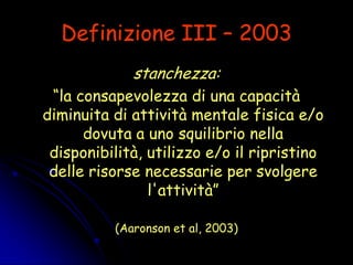 Definizione III – 2003
stanchezza:
“la consapevolezza di una capacità
diminuita di attività mentale fisica e/o
dovuta a uno squilibrio nella
disponibilità, utilizzo e/o il ripristino
delle risorse necessarie per svolgere
l'attività”
(Aaronson et al, 2003)
 
