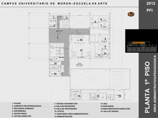 MC
21.85 M2
Sup. 29 m2
Sup. 28 m2
TECHO
INACCESICLE
Sup. 16 m2
2.80 2.46
3.501.66
5.25
3.50
2.99 1.30 3.82 1.60 4.73
5.26
16.12
NPT +4.10
MC
MC
12.61
3.08
3.777.60
7.094.22
Sup. 25 m2
7.09
3.33
4.45
1.301.501.50
1.50
1.70
1.40
3.69
4.45 2.76
1.601.60
3.69
1.99
1.00
2.48
10.00 10.00
10.05
2.992.99
Sup. 23 m2
Sup. 18 m2
Sup. 18m2
Sup. 33.80 m2
Sup. 19 m2
Sup. 12 m2
Sup. 12 m2
Sup. 6 m2
Sup. 52 m2
Sup. 10 m2
3.80
2.09
4.73
2.16
2.972.783.80
4.083.223.872.933.253.00
5.604.31
5.551.502.36
1.10 1.10 1.10
2.261.72
3.56
9.71
2.09
Sup. 25 m2
C A M P U S U N I V E R S I T A R I O D E M O R O N – E S C U E L A D E A R T E 2012
PFI
AREAADMINISTRATIVA/PEDAGOGICA
1- PALIER
2- GABINETE PSICOPEDAGOGICO
3- RECURSOS HUMANOS
4- ENFERMERIA
5- SECRETARIAS
6- OFICINA DIRECTOR
1
5
6
8
14
14
12
13
4
7
PLANTA1ºPISO
9
10
2
3
15 15 16
11
7- OFICINA VICEDIRECTOR
8- SALA DE REUNIONES
9- SALA DE PROFESORES
10- OFFICE
11-SANITARIOS AREA ADMINISTRATIVA
12-ADMINISTRACION
13- SAU
14-SANITARIOS
15-SANITARIOS/VESTUARIOS SUM
16- SALA DE SONIDO
 