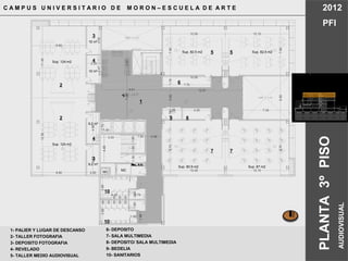4.45
8.60
12.3511.45
8.60
7.806.908.70
10.1510.05
7.70
7.851.763.081.76
3.05 4.50
8.75
7.34
2.25
7.093.87
4.87
7.09
3.33
4.45
1.301.501.50
1.50
1.70
1.40
3.69
4.45 2.76
1.601.60
3.69
1.99
1.00
2.48
4.98
9.61 12.91
10.05
10.15
4.474.53
2.00
10.05
9.2 m²
9.2 m²
10 m²
10 m²
Sup. 124 m2
Sup. 124 m2
Sup. 82.5 m2 Sup. 82.5 m2
Sup. 87 m2Sup. 80.9 m2
MC MC
C A M P U S U N I V E R S I T A R I O D E M O R O N – E S C U E L A D E A R T E 2012
PFI
PLANTA3ºPISO
AUDIOVISUAL
1- PALIER Y LUGAR DE DESCANSO
2- TALLER FOTOGRAFIA
3- DEPOSITO FOTOGRAFIA
4- REVELADO
5- TALLER MEDIO AUDIOVISUAL
2
1
5 5
7
10
10
3
4
3
4
8
6
2
7
9
6- DEPOSITO
7- SALA MULTIMEDIA
8- DEPOSITO/ SALA MULTIMEDIA
9- BEDELIA
10- SANITARIOS
 