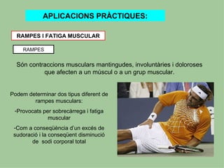 APLICACIONS PRÀCTIQUES:

  RAMPES I FATIGA MUSCULAR

    RAMPES


  Són contraccions musculars mantingudes, involuntàries i doloroses
           que afecten a un múscul o a un grup muscular.


Podem determinar dos tipus diferent de
        rampes musculars:
 -Provocats per sobrecàrrega i fatiga
              muscular
 -Com a conseqüència d’un excés de
 sudoració i la conseqüent disminució
        de sodi corporal total
 