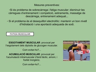 Mesures preventives:
  -Si és problema de sobrecàrrega i fatiga muscular: disminuir les
  càrregues d’entrenament i competició, estiraments, massatge de
                descàrrega, entrenament adequat...
 - Si el problema és el desequilibri electrolític: mantenir un bon nivell
             d’hidratació i una aportació adequada de sodi.


   FATIGA MUSCULAR



    ESGOTAMENT MUSCULAR: provocat per
l’esgotament dels dipòsits de glucogen muscular.
               Com evitar-ho?...
   ACUMULACIÓ MUSCULAR: provocat per
l’acumulació intramuscular d’àcid làctic, amoni, i
                 fosfat inorgànic.
               Com evitar-ho?...
 