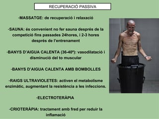 RECUPERACIÓ PASSIVA

      -MASSATGE: de recuperació i relaxació

 -SAUNA: és convenient no fer sauna després de la
   competició fins passades 24hores, i 2-3 hores
            després de l’entrenament

-BANYS D’AIGUA CALENTA (36-40º): vasodilatació i
          disminució del to muscular

  -BANYS D’AIGUA CALENTA AMB BOMBOLLES

  -RAIGS ULTRAVIOLETES: activen el metabolisme
enzimàtic, augmentant la resistència a les infeccions.

                -ELECTROTERÀPIA

  -CRIOTERÀPIA: tractament amb fred per reduir la
                   inflamació
 