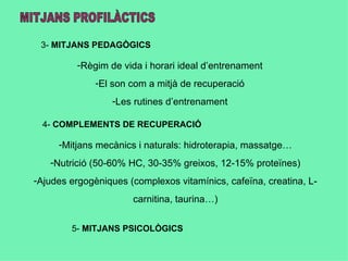 3- MITJANS PEDAGÒGICS

         -Règim de vida i horari ideal d’entrenament
              -El son com a mitjà de recuperació
                  -Les rutines d’entrenament

  4- COMPLEMENTS DE RECUPERACIÓ

     -Mitjans mecànics i naturals: hidroterapia, massatge…
   -Nutrició (50-60% HC, 30-35% greixos, 12-15% proteïnes)
-Ajudes ergogèniques (complexos vitamínics, cafeïna, creatina, L-
                      carnitina, taurina…)


        5- MITJANS PSICOLÒGICS
 