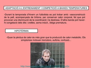 ADAPTACIÓ A L’ENTRENAMENT I COMPETICIÓ A BAIXES TEMPERATURES

-Durant la temporada d’hivern un futbolista es pot trobar amb: vasoconstricció
de la pell, acompanyada de tiritona, per conservar calor corporal, fet que pot
provocar una disminució de la coordinació i la destresa. D’altra banda pot haver-
hi congelació dels dits i orelles, asma induït...fatiga prematura.


          HIPOTÈRMIA

  -Quan la pèrdua de calor és més gran que la producció de calor metabòlic. Els
               símptomes inclouen tremolors, eufòria, confusió...




                http://www.youtube.com/watch?v=lAFS-YQkyQc
 