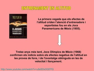 La primera vegada que els efectes de
                             l’altitud criden l’atenció d’entrenadors i
                                     esportistes fou en els Jocs
                                   Panamericans de Mèxic (1955).




            Tretze anys més tard, Jocs Olímpics de Mèxic (1968)
       confirmen els indicis sobre els efectes negatius de l’altitud en
          les proves de fons, i de l'avantatge obtinguda en les de
                           velocitat i llançament.

http://www.youtube.com/watch?v=u8eSDsOQDTQ
 