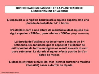 CONSIDERACIONS BÀSIQUES EN LA PLANIFICACIÓ DE
                                 L’ENTRENAMENT EN ALTITUD


         L’Exposició a la hipòxia beneficiarà a aquells esports amb una
                        durada de treball de 1-2’ a hores.

              S’estableix com a una altura de residència ideal aquella que
              sigui superior a 2000m., però inferior a 3000m. (danys col·laterals)


                   La durada de l'estància ha de ser com a màxim de 3-4
                   setmanes. Es considera que la capacitat d’alliberar de
                 eritropoetina de forma endògena es manté elevada durant
                 dues setmanes. La durada d’aquest efecte positiu és d’un
                                      parell de mesos.

             L’ideal és entrenar a nivell del mar (permet entrenar a màxima
                          intensitat) i anar a dormir en alçada.

Lectura article Arturo Casado
 