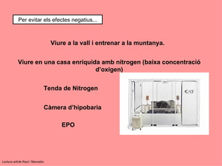 Per evitar els efectes negatius...



                                 Viure a la vall i entrenar a la muntanya.


           Viure en una casa enriquida amb nitrogen (baixa concentració
                                     d’oxigen)


                             Tenda de Nitrogen


                             Càmera d’hipobaria

                                    EPO




Lectura article Raul / Mancebo
 
