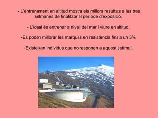 - L’entrenament en altitud mostra els millors resultats a les tres
         setmanes de finalitzar el període d’exposició.

    - L’ideal és entrenar a nivell del mar i viure en altitud.

 -Es poden millorar les marques en resistència fins a un 3%

   -Existeixen individus que no responen a aquest estímul.
 