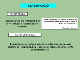 CLASSIFICACIÓ


     FATIGA AGUDA

                                          "Puede continuar y sus piernas le dolerán por
-Apareix durant, o la finalització d’un    una semana o puede renunciar y su mente le
 esforç, provocant la disminució del                          dolerá por toda la vida."
             rendiment
                                                                   Mark Allen - Ironman



           FATIGA SUB-AGUDA



    -Es produeix després d’un o varis microcicles intensos, i poques
   sessions de recuperació. Es pot considerar necessària per assolir la
                          supercompensació
 