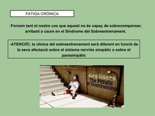 FATIGA CRÒNICA


-Forcem tant el nostre cos que aquest no és capaç de sobrecompensar,
       arribant a caure en el Síndrome del Sobreentrenament.


-ATENCIÓ!, la clínica del sobreentrenament serà diferent en funció de
   la seva afectació sobre el sistema nerviós simpàtic o sobre el
                             parasimpàtic
 