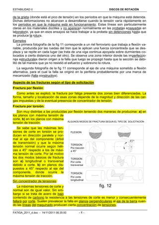 ESTABILIDAD  DISCOS DE ROTACIÓN
FATIGA_2011_d.doc - 14/11/2011 06:35:00 - 8 -
de la grieta (donde está el pico de tensión) en los períodos en que la máquina está detenida.
Dichas deformaciones no alcanzan a desarrollarse cuando la tensión varía rápidamente en
los períodos en que la máquina está en funcionamiento. Estas líneas son particularmente
claras en los materiales dúctiles y no aparecen normalmente en las probetas ensayadas en
laboratorio, ya que en esos ensayos se hace trabajar a la probeta sin detenciones hasta que
se produce la rotura.
Ejemplos
La primera fotografía de la fig 11 corresponde a un riel ferroviario que trabaja a flexión va-
riable, producida por las ruedas del tren que le aplican una fuerza concentrada que se des-
plaza y se repite en cada lugar (se trata de una viga continua apoyada sobre durmientes co-
locados a cierta distancia uno del otro). Se observa una zona interior donde las imperfeccio-
nes estructurales dieron origen a la falla que luego se propagó hasta que la sección se debi-
litó de tal manera que ya no resistió el esfuerzo y sobrevino la rotura.
La segunda fotografía de la fig 11 corresponde al eje de una máquina sometido a flexión
alternativa, para el cual la falla se originó en la periferia probablemente por una marca de
mecanizado (falla constructiva).
Aspecto de las fracturas según el tipo de solicitación
Fractura por flexión:
Como antes se explicó, la fractura por fatiga presenta dos zonas bien diferenciadas. La
forma, tamaño y localización de esas zonas depende de la magnitud y dirección de las car-
gas impuestas y de la eventual presencia de concentrador de tensión.
Fractura por torsión:
Son muy distintas a las producidas por flexión teniendo dos maneras de producirse: a) en
los planos con máxima tensión de
corte, b) en los planos con máxima
tensión de tracción.
Se sabe que las máximas ten-
siones de corte en torsión se pro-
ducen en dirección paralela y nor-
mal al eje del componente (árbol
de transmisión) y que la máxima
tensión normal ocurre según héli-
ces a 45° respecto a los de máxi-
ma tensión de corte. Por tal motivo
los dos modos básicos de fractura
son a) longitudinal o transversal
debido a corte. b) en planos dis-
puestos a 45° respecto al eje del
componente, donde ocurre la
máxima tensión de tracción.
Sin concentrador de tensiones:
La máximas tensiones de corte y
normal son de igual valor. Sin em-
bargo si se trata de acero de bajo
contenido de carbono la resistencia a las tensiones de corte es menor y consecuentemente
fallará por corte. Suelen prevalecer la falla en planos perpendiculares al eje de la barra cuan-
do las líneas del maquinado producen cierta concentración de tensiones.
FLEXION
45°
Por tracción
Por corte
Por corte
TORSION
TORSION
TORSION
ALGUNOS MODOS DE FRACTURA SEGUN EL TIPO DE SOLICITACION
fig. 12
a 45°
transversal
longitudinal
 