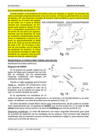 ESTABILIDAD  DISCOS DE ROTACIÓN
FATIGA_2011_d.doc - 14/11/2011 06:35:00 - 9 -
Con concentrador de tensiones:
Cuando existen concentradores de tensión como por ejemplo un agujero de pequeño diá-
metro practicado perpendicularmente al eje de la barra, la fractura generalmente se produce
en hélices a 45° por tensiones normales de tracción. Esto es debido a que la máxima tensión
de tracción en el borde del agujero
es del orden de 4 veces la tensión
nominal (ver concentración de ten-
siones para esfuerzo biaxial de trac-
ción y compresión provocados a 45°
en torsión de una barra con agujero),
mientras que las tensiones de corte
se mantienen prácticamente iguales.
Como la resistencia a tracción en el
acero es aproximadamente el doble
que la de corte (ya que las tensiones
de corte a 45°, en el ensayo a trac-
ción de una probeta, son la mitad de
las tensiones de tracción), la rotura
por tensiones normales en este caso
prevalece con respecto a las de corte
aunque se trate de material dúctil.
RESISTENCIA A FATIGA PARA TODOS LOS CICLOS.
REPRESENTACIONES GRAFICAS
Diagrama de HAIGH
En la práctica es posible realizar los en-
sayos de fatiga para cualquier tipo de ciclo.
Ello se consigue con las denominadas
máquinas “pulsadoras” que trabajan con
solicitación axial variable.
Fijando un valor constante para la tensión
media m, después de consecutivos ensa-
yos variando a se obtiene el valor de a
(amplitud), que el material es capaz de re-
sistir un número ilimitado de ciclos.
Si se representan los resultados en un
sistema de ejes coordenados, consignando m en abscisas y el correspondiente a en orde-
nadas, se obtienen una serie de puntos como se aprecia en la fig. 14.
De estos resultados Joseph Marín obtuvo ocho interpretaciones, de las cuales se conside-
rarán especialmente tres: la parábola de Gerber que une los puntos B y A, la recta de Go-
odman entre esos mismos puntos y la recta de Sodeberg que une los puntos B y D.
Diagramas simplificado: La recta AB determina una mayor seguridad eliminando gran parte
de la banda de dispersión de los resultados de los ensayos. Para construir este diagrama
simplificado sólo es necesario conocer el límite de resistencia a fatiga w para esfuerzo alter-
nativo puro y el límite de rotura B.
fig. 13
(a) Maxima tensión de tración
(b) Máxima tensión de corte
A
A Maxima tensión
de tración
Maxima tensión
de corte
A
A
Maxima tensión
de tración
Maxima tensión
de corte
SIN CONCENTRADOR CON CONCENTRADOR
(b)
(b)
(a)
(a) (a)
(a)
(b)
(b)
fig. 14
a
w
f B
m
SO
DERBERG
GERBER
GOODMAN
PT
D
B
O
A
DIAGRAMA DE HAIGH
Tracción
estática
Alternativo
puro
 