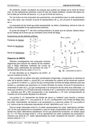 ESTABILIDAD  DISCOS DE ROTACIÓN
FATIGA_2011_d.doc - 14/11/2011 06:35:00 - 10 -
No obstante, existen resultados de ensayos que quedan por debajo de la recta de Good-
man. En las aplicaciones prácticas y para el caso de cargas estáticas, resulta más lógico de-
finir la falla por el límite de fluencia f y no por el límite de rotura B.
Por tal motivo se han propuesto dos expresiones, una parabólica (que no está representa-
da) y otra recta, que vinculan al punto B representativo de w con el punto D representativo
de f.
La propuesta de ley lineal que está representada, se debe a Soderberg, siendo la más uti-
lizada y aconsejable en las aplicaciones prácticas.
El punto de trabajo P.T. del ciclo correspondiente a la pieza que se calcula, deberá situar-
se por debajo de la línea que se considere como límite de fatiga.
Expresiones de las distintas gráficas.
Parábola de Gerber:
2
1
a m
w B
 
 
 
  
 
Recta de Goodman: 1
a m
w B
 
 
 
Recta de Soderberg: 1
a m
w f
 
 
 
Diagrama de SMITH.
Distintos investigadores han propuesto diversos
diagramas para resumir los valores de las resisten-
cias a fatiga obtenidas mediante las curvas de
Wöhler, para coeficientes de asimetría de ciclo “r”
comprendidos entre los vales (-1) y (+1).
El más difundido es el “Diagrama de Smith”, el
que se muestra en la fig. 15.
Para construirlo se utilizan dos ejes coordenados ortogonales, consignando en abscisas el
valor de la tensión media m (punto M) y en ordenadas los valores de las tensiones superior
máx (punto P) e inferior mín (punto Q) que corresponden al límite de fatiga obtenido para esa
tensión m (probetas que soportaron un número ilimitado de ciclos). El punto R representa en
ordenadas al valor de m ya que corresponde a la semisuma de las otras dos ordenadas. La
recta que contiene a O y R está entonces inclinada a 45° y representa a las tensiones medias
m, mientras que RP y RQ corresponden a las amplitudes a. El ciclo correspondiente se
muestra con la sinusoide dibujada a la derecha.
Los puntos C y E representan los límites de rotura B “estática” para tracción y compre-
sión, para los cuales r=+1. Los puntos B, B´, D y D´ corresponden a los límites de fatiga para
los ciclos “intermitentes” de tracción y de compresión (ur) para los cuales r=0. Los puntos A
y A´ sobre el eje de ordenadas representan al ciclo “alternativo puro” con r= -1.
Para el rango intermedio entre D y O están representados los ciclos “alternativos asimétri-
cos” en los que predomina la compresión y para el rango comprendido entre O y B se repre-
sentan los ciclos “alternativos asimétricos” en los que predomina la tracción, en ambos casos
es -1< r <0. Para el rango entre E´ y D se representan los ciclos “pulsatorio de compresión”,
mientras que entre B y C´ están representados los ciclos “pulsatorio de tracción”, siendo en
ambos casos 0< r <1.
( DIAGRAMA DE SMITH )
A
B´
B C´
C
E
D
E´
D´
A´
O
P
R
Q
45°
INTERMITENTE
Intermitente
fig. 15
máx mín
m
Pulsatorio Alternativo Pulsatorio
asimetrico
MESTÁTICA
ESTÁTICA
ALTERN.PURO
 