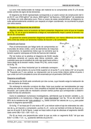 ESTABILIDAD  DISCOS DE ROTACIÓN
FATIGA_2011_d.doc - 14/11/2011 06:35:00 - 11 -
La zona más desfavorable de trabajo del material es la comprendida entre D y B donde
existe cambio de signo de las tensiones.
El diagrama de Smith representado corresponde a un acero común de construcción del ti-
po St 37, con 3700 kgf/cm2
de rotura, 2600 kgf/cm2
de fluencia y 1200 kgf/cm2
de resistencia
a la fatiga con ciclo alternativo puro. Para un acero de estas características, el diagrama re-
sulta aproximadamente simétrico con respecto al origen coordenado, no ocurriendo lo propio
con otros aceros.
Materiales con diagramas no simétricos
Algunos metales como la fundición de hierro presentan diagramas como el que se muestra
en la fig. 19, en el que la resistencia a fatiga es marcadamente mayor cuando la tensión me-
dia es de compresión.
En general los aceros presentan diagramas asimétricos, con menor diferencia (no más del
15%) entre las ramas con tensiones medias de tracción y de compresión.
Limitación por fluencia
Para el dimensionado por fatiga tanto de componentes es-
tructurales de obras civiles, como de elementos de máquinas
y mecanismos, la experiencia indica que no conviene que la
tensión superior sobrepase al límite de fluencia del material.
Por tal motivo en la práctica el diagrama de Smith resulta
modificado teniendo en cuenta esta última condición, ade-
cuándolo para que la amplitud de ciclo sea igual hacia arriba y
hacia abajo de la tensión media, líneas FN y NJ, como mues-
tra la fig. 16.
Trazando una línea horizontal por la ordenada correspon-
diente a f, esta cortará a la curva límite superior en el punto F y a la recta a 45° en el punto
N. Trazando por F una vertical, su intersección con la curva límite inferior define el punto J
que unido con el N completa la zona útil encerrada por el perímetro OAFNJA’O.
Diagrama simplificado
El diagrama de Smith está constituido por dos curvas, cuyo trazado exige la realización de
toda una serie de ensayos.
Sin embargo la reducida curvatura de ellas, hace que puedan ser reemplazadas por seg-
mentos de recta sin mayor error. Esto simplifica el trazado del diagrama como se verá a con-
tinuación, por cuanto sólo es necesario conocer ciertos puntos que corresponden a determi-
nadas formas de solicitación.
Como lo establecen numerosos investigadores, admitiendo que la tensión variable a co-
rrespondiente a la resistencia a fatiga para “ciclo intermitente” (ver fig. 15) es del orden del
80% de la resistencia del “ciclo simétrico” w, basta conocer los valores de f y w para poder
trazar el diagrama aproximado.
En la fig. 17 se traza por O una recta a 45° y se indican sobre el eje de ordenadas los valo-
res de w en tracción y compresión, puntos A y A´, como así también el límite de fluencia f,
que es el punto S de la figura. Luego se traza sobre el eje de abscisas el segmento identifi-
cado como OB1= 0,8  OA = 0,8  w
Por Bl se traza una perpendicular sobre la que se mide un segmento B1B1’ tal que sea
B1B1’= 2OB1= 1,6  w , quedando definido el punto B1’.
A
C
A´
O
F
J
fig. 16
máx mín
m
N
45°
f
 