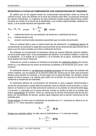ESTABILIDAD  DISCOS DE ROTACIÓN
FATIGA_2011_d.doc - 14/11/2011 06:35:00 - 13 -
RESISTENCIA A FATIGA DE COMPONENTES CON CONCENTRACIÓN DE TENSIONES
Es sabido que en los lugares donde los componentes estructurales varían su forma de
manera brusca, como así también en la zona de contacto entre ellos, se producen tensiones
de valores importantes. La magnitud de esas tensiones locales puede determinarse analíti-
camente por medio de la teoría de la elasticidad o por medios experimentales mediante en-
sayos, y se la puede expresar del siguiente modo:
max t ok   ya que:
max
o
tk



[4] siendo:
kt : coeficiente teórico de concentración de tensiones o coeficiente de forma.
máx : máxima tensión local.
o : tensión nominal media calculada suponiendo que no existe concentración.
Para un material ideal y para un determinado tipo de solicitación, el coeficiente teórico de
concentración de tensiones kt depende exclusivamente de las dimensiones geométricas de la
pieza y por tal motivo también se lo llama coeficiente de forma.
Sin embargo, la concentración de tensiones influye de manera diferente sobre la resisten-
cia de la pieza según sean: a) las propiedades del material, b) el carácter estático o cíclico de
la solicitación, c) el estado de la superficie y d) el tamaño de la pieza, existiendo además
otros factores de menor influencia.
Teniendo en cuenta lo anterior se introduce el concepto de coeficiente efectivo de concen-
tración ke y se diferencian los casos de tensiones constantes y de tensiones que varían cícli-
camente.
El coeficiente efectivo ke se determina mediante el ensayo de dos juegos de probetas del
mismo material: uno se prepara sin la discontinuidad (de manera que en este caso la tensión
efectiva será también la nominal), y el otro juego con la discontinuidad. Se someten ambos
juegos al mismo ensayo y se calcula para cada uno la tensión de rotura por la fórmula ele-
mental de la resistencia de materiales.
El coeficiente efectivo de concentración de tensiones ke para cualquier discontinuidad o
causal de concentración, puede definirse entonces como la relación entre la tensión e calcu-
lada en el instante en que la falla estructural comienza en la probeta sin discontinuidad (lisa),
y la tensión o calculada con la misma fórmula, cuando se verifica la falla de la probeta que
posee concentrador de tensión. Tener en cuenta que la sección transversal neta de las pro-
betas con concentrador de tensión, poseen igual magnitud que la sección transversal de las
probetas lisas.
Carga estática: en este caso el coeficiente de asimetría es r=+1, entonces se utiliza en la no-
tación, a “+1” como subíndice, resultando:
( 1)
e
e
o
k


  [5 a]
Cargas con variación cíclica: en este caso el coeficiente es r=-1 entonces resulta:
( 1)
( 1)
( 1)
e
e
o
k





 [5 b]
 