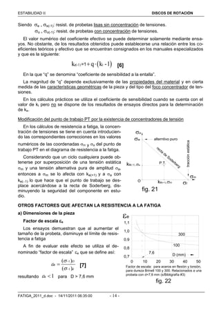 ESTABILIDAD  DISCOS DE ROTACIÓN
FATIGA_2011_d.doc - 14/11/2011 06:35:00 - 14 -
Siendo e , e(-1): resist. de probetas lisas sin concentración de tensiones.
o , o(-1): resist. de probetas con concentración de tensiones.
El valor numérico del coeficiente efectivo se puede determinar solamente mediante ensa-
yos. No obstante, de los resultados obtenidos puede establecerse una relación entre los co-
eficientes teóricos y efectivo que se encuentran consignados en los manuales especializados
y que es la siguiente:
 e(-1) tk q k -1=1  [6]
En la que “q” se denomina “coeficiente de sensibilidad a la entalla”.
La magnitud de “q” depende exclusivamente de las propiedades del material y en cierta
medida de las características geométricas de la pieza y del tipo del foco concentrador de ten-
siones.
En los cálculos prácticos se utiliza el coeficiente de sensibilidad cuando se cuenta con el
valor de kt pero no se dispone de los resultados de ensayos directos para la determinación
de ke.
Modificación del punto de trabajo PT por la existencia de concentradores de tensión
En los cálculos de resistencia a fatiga, la concen-
tración de tensiones se tiene en cuenta introducien-
do las correspondientes correcciones en los valores
numéricos de las coordenadas m y a del punto de
trabajo PT en el diagrama de resistencia a la fatiga.
Considerando que un ciclo cualquiera puede ob-
tenerse por superposición de una tensión estática
m y una tensión alternativa pura de amplitud a,
entonces a m se lo afecta con ke(+1) y a a con
ke(1) lo que hace que el punto de trabajo se des-
place acercándose a la recta de Soderberg, dis-
minuyendo la seguridad del componente en estu-
dio.
OTROS FACTORES QUE AFECTAN LA RESISTENCIA A LA FATIGA
a) Dimensiones de la pieza
Factor de escala e
Los ensayos demuestran que al aumentar el
tamaño de la probeta, disminuye el límite de resis-
tencia a fatiga
A fin de evaluar este efecto se utiliza el de-
nominado “factor de escala” e que se define así:
1
1
( )
( )
e
D
d





 [7]
resultando 1s  para D > 7,6 mm
recta
de
Soderberg
P.T.
O
alterntivo puro
fig. 21
w
f
m
ke(+1).m
.ake(-1)
a
tracciónestática
1,1
1,0
0.9
0,8
0,7
Factor de escala: para aceros en flexión y torsión,
para dureza Brinell 100 y 300. Relacionados a una
probeta con d=7,6 mm (s/Bibligrafía #3)
0 10 20 30 40 50
D (mm)
7,6
300
100
fig. 22
e
 