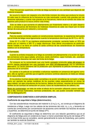 ESTABILIDAD  DISCOS DE ROTACIÓN
FATIGA_2011_d.doc - 14/11/2011 06:35:00 - 16 -
Para frecuencias superiores, el límite de fatiga aumenta en una cantidad que depende del
material ensayado.
No ocurre lo mismo con respecto a la vida límite (número de ciclos que produce la rotura).
En este caso la influencia de la frecuencia es más acentuada; cuando más grandes son las
tensiones aplicadas y cuanto más grande es la frecuencia, menor es el número de ciclos ne-
cesarios para producir la rotura (menor vida límite).
Esto se debe a que aumenta el calentamiento por frotamiento interno y el calor desarro-
llado a consecuencia del fenómeno de histéresis mecánica es cada vez mayor por no tener
tiempo de evacuarse por radiación y convección.
d) Temperatura.
Para los aceros corrientes usados en construcciones mecánicas, la experiencia demuestra
que el límite de fatiga crece ligeramente cuando la temperatura disminuye de 20 ºC a –40 ºC.
Entre 20 ºC a 200 ºC se mantiene prácticamente constante, aumenta hasta un 35% pa-
sando por un máximo a 300 ºC y luego disminuye. Esta última circunstancia es particular-
mente notable si se tiene en cuenta la caída continua de las características de resistencia
estática con la temperatura.
e) Corrosión.
Cuando la probeta ensayada a la fatiga es sometida simultáneamente a la acción de agen-
tes corrosivos como agua salada, amoníaco, ácido clorhídrico, vapor húmedo, etc., acontece
un pronunciado descenso del valor del límite de la fatiga.
Por ensayos se ha comprobado que una fuerte corrosión producida antes del ensayo es
mucho menos perjudicial que una corrosión que obre simultáneamente con la solicitación
alternativa. La causa parecería ser la protección que representa la película formada por los
productos de la corrosión.
En cambio si la película es sometida a esfuerzos repetidos en presencia del agente corro-
sivo, ella se agrieta y permite que el agente corrosivo continúe atacando al metal por debajo
de la capa protectora.
En la práctica muchas piezas están sometidas a la acción simultánea de corrosión y fatiga,
como por ejemplo las partes metálicas de los puentes viales especialmente en zonas de
agua salada, los ejes propulsores de los barcos, álabes de turbinas, resortes de locomotoras,
varillas de las bombas de extracción en pozos, tubos de recalentadores de caldera, etc.
Modo de contrarrestar: se trata de evitar el efecto de la corrosión utilizando aceros resisten-
tes a ella, bronces fosforados, barnices protectores, etc. (se puede consultar también pág
427 de Bibliografía #7)
COMPONENTES SOMETIDOS A ESFUERZOS SIMPLES.
Coeficiente de seguridad a fatiga (determinación).
Con las características mecánicas del material f (ó B) y w, se construye el diagrama de
resistencia a fatiga. Luego con los valores de las tensiones del ciclo: m y a, y teniendo en
cuenta las correcciones por concentración de tensiones como también los factores de escala
y superficie, se determina el punto de trabajo (PT).
El coeficiente se seguridad a fatiga se determina con una relación geométrica que en el
diagrama de fatiga pone en evidencia la mayor o menor proximidad del punto de trabajo (PT)
con la línea límite que se considere, siendo generalmente la recta de Soderberg, pero podría
ser también la recta de Goodman.
 