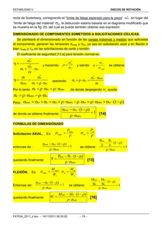 ESTABILIDAD  DISCOS DE ROTACIÓN
FATIGA_2011_d.doc - 14/11/2011 06:35:00 - 18 -
recta de Soderberg, consignando el “límite de fatiga esperado para la pieza” *
w en lugar del
“límite de fatiga del material” w, la deducción estaría basada en el diagrama modificado que
se muestra en la fig. 25, del cual se puede también obtener esa expresión.
DIMENSIONADO DE COMPONENTES SOMETIDOS A SOLICITACIONES CÍCLICAS.
Se planteará el dimensionado en función de las cargas máximas y medias que aplicadas
al componente, generan las tensiones max y m, ya sea en solicitación axial y en flexión ó
bien máx y m en las solicitaciones de corte y torsión.
El coeficiente de seguridad [13 a] para tensión normal es:
*
w
*
w
a m
f

 

  

y haciendo:
f
w



*
 y siendo:
adm
f


  se obtiene:
*
f w
adm a m
 
  
  
operando:
*
w adm
a m
f
 
  

Por lo tanto: a m adm    de donde despejando a queda:
a adm m   
Pero: max m a m adm m adm m (1 )            
de donde se obtiene finalmente:
max m
adm
(1 )
1
   

 [14]
FORMULAS DE DIMENSIONADO
Solicitación AXIAL. Es:
F
Pmax
max 
F
Pm
m 
entonces de :
max m
adm
(1 )
1
   


se obtiene:
max m
adm
P P
(1 )
F F 1
  


quedando finalmente:
max m
adm
P P (1 )
F
  


[15]
FLEXIÓN. Es:
xW
Mmax
max 
x
m
m
W
M

Entonces de:
max m
adm
(1 )
1
   


se obtiene:
max m
x x
adm
M M
(1 )
W W 1
  


quedando finalmente:
max (1 )m
x
adm
M M
W

 
  


[16]
 