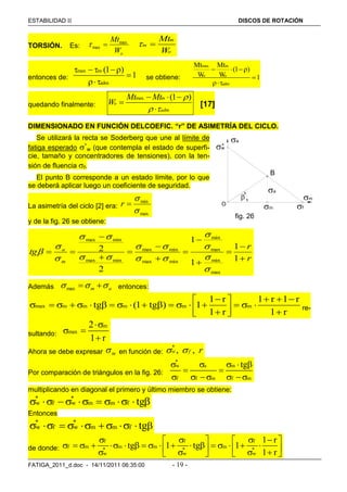 ESTABILIDAD  DISCOS DE ROTACIÓN
FATIGA_2011_d.doc - 14/11/2011 06:35:00 - 19 -
TORSIÓN. Es:
oW
Mtmax
max 
m
m
o
Mt
W
 
entonces de:
max m
adm
(1 )
1
   


se obtiene:
max m
o o
adm
Mt Mt
(1 )
W W 1
  


quedando finalmente:
max (1 )m
o
adm
Mt Mt
W

 
  


[17]
DIMENSIONADO EN FUNCIÓN DELCOEFIC. “r” DE ASIMETRÍA DEL CICLO.
Se utilizará la recta se Soderberg que une al límite de
fatiga esperado *
w (que contempla el estado de superfi-
cie, tamaño y concentradores de tensiones), con la ten-
sión de fluencia f.
El punto B corresponde a un estado límite, por lo que
se deberá aplicar luego un coeficiente de seguridad.
La asimetría del ciclo [2] era:
max
min


r
y de la fig. 26 se obtiene:
r
r
tg
m
a












1
1
1
1
2
2
max
min
max
min
minmax
minmax
minmax
minmax











Además am  max entonces:
max m m m m m
1 r 1 r 1 r
tg (1 tg ) 1
1 r 1 r
    
                     
re-
sultando:
m
max
2
1 r

 

Ahora se debe expresar m en función de:
*
, ,w f r 
Por comparación de triángulos en la fig. 26:
*
w a m
f f m f m
tg    
 
    
multiplicando en diagonal el primero y último miembro se obtiene:
* *
w f w m m f tg         
Entonces
* *
w f w m m f tg       
de donde:
f f f
f m m m m
* * *
w w w
1 r
tg 1 tg 1
1 r
      
                          
fig. 26
B
O
w
f
m
a
*
m
a

 