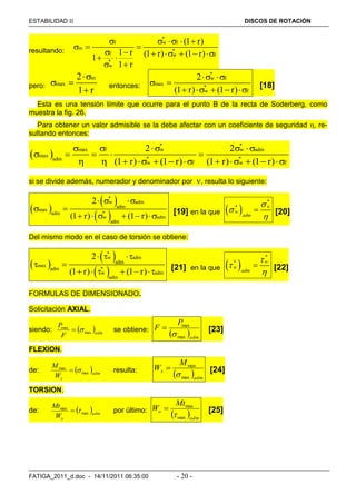 ESTABILIDAD  DISCOS DE ROTACIÓN
FATIGA_2011_d.doc - 14/11/2011 06:35:00 - 20 -
resultando:
*
f w f
m
*
f w f
*
w
(1 r)
1 r (1 r) (1 r)1
1 r
    
  
       
 
pero:
m
max
2
1 r

 

entonces:
*
w f
max
*
w f
2
(1 r) (1 r)
 
 
    
[18]
Esta es una tensión límite que ocurre para el punto B de la recta de Soderberg, como
muestra la fig. 26.
Para obtener un valor admisible se la debe afectar con un coeficiente de seguridad , re-
sultando entonces:
 
* *
max f w w adm
max
* *adm
w f w f
2 2
(1 r) (1 r) (1 r) (1 r)
    
    
           
si se divide además, numerador y denominador por , resulta lo siguiente:
 
 
 
*
w adm
adm
max
*adm
w adm
adm
2
(1 r) (1 r)
  
 
      [19] en la que  
*
* w
w
adm



 [20]
Del mismo modo en el caso de torsión se obtiene:
 
 
 
*
w adm
adm
max
*adm
w adm
adm
2
(1 r) (1 r)
  
 
      [21] en la que  
*
* w
w
adm



 [22]
FORMULAS DE DIMENSIONADO.
Solicitación AXIAL.
siendo:  adm
F
P
max
max
 se obtiene:
 adm
P
F
max
max

 [23]
FLEXION.
de:  adm
xW
M
max
max
 resulta:
 adm
x
M
W
max
max

 [24]
TORSION.
de:  adm
oW
Mt
max
max
 por último:
 adm
o
Mt
W
max
max

 [25]
 