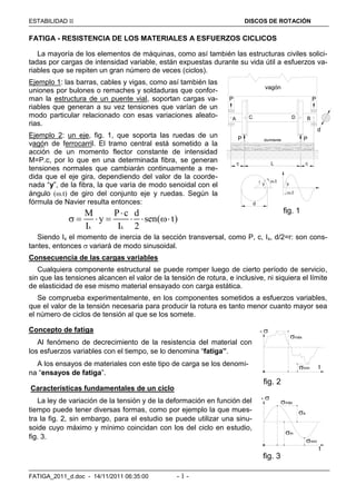 ESTABILIDAD  DISCOS DE ROTACIÓN
FATIGA_2011_d.doc - 14/11/2011 06:35:00 - 1 -
FATIGA - RESISTENCIA DE LOS MATERIALES A ESFUERZOS CICLICOS
La mayoría de los elementos de máquinas, como así también las estructuras civiles solici-
tadas por cargas de intensidad variable, están expuestas durante su vida útil a esfuerzos va-
riables que se repiten un gran número de veces (ciclos).
Ejemplo 1: las barras, cables y vigas, como así también las
uniones por bulones o remaches y soldaduras que confor-
man la estructura de un puente vial, soportan cargas va-
riables que generan a su vez tensiones que varían de un
modo particular relacionado con esas variaciones aleato-
rias.
Ejemplo 2: un eje, fig. 1, que soporta las ruedas de un
vagón de ferrocarril. El tramo central está sometido a la
acción de un momento flector constante de intensidad
M=P.c, por lo que en una determinada fibra, se generan
tensiones normales que cambiarán continuamente a me-
dida que el eje gira, dependiendo del valor de la coorde-
nada “y”, de la fibra, la que varía de modo senoidal con el
ángulo (.t) de giro del conjunto eje y ruedas. Según la
fórmula de Navier resulta entonces:
x x
M P c d
y sen( t)
I I 2

      
Siendo Ix el momento de inercia de la sección transversal, como P, c, Ix, d/2=r: son cons-
tantes, entonces  variará de modo sinusoidal.
Consecuencia de las cargas variables
Cualquiera componente estructural se puede romper luego de cierto período de servicio,
sin que las tensiones alcancen el valor de la tensión de rotura, e inclusive, ni siquiera el límite
de elasticidad de ese mismo material ensayado con carga estática.
Se comprueba experimentalmente, en los componentes sometidos a esfuerzos variables,
que el valor de la tensión necesaria para producir la rotura es tanto menor cuanto mayor sea
el número de ciclos de tensión al que se los somete.
Concepto de fatiga
Al fenómeno de decrecimiento de la resistencia del material con
los esfuerzos variables con el tiempo, se lo denomina “fatiga”.
A los ensayos de materiales con este tipo de carga se los denomi-
na “ensayos de fatiga”.
Características fundamentales de un ciclo
La ley de variación de la tensión y de la deformación en función del
tiempo puede tener diversas formas, como por ejemplo la que mues-
tra la fig. 2, sin embargo, para el estudio se puede utilizar una sinu-
soide cuyo máximo y mínimo coincidan con los del ciclo en estudio,
fig. 3.

máx
mín
t

máx
a
mín
fig. 2
fig. 3
m
t
c L c
A B
d
C D
P P
P Pdurmiente
y y
.t
.t
d
fig. 1
r
vagón
 
